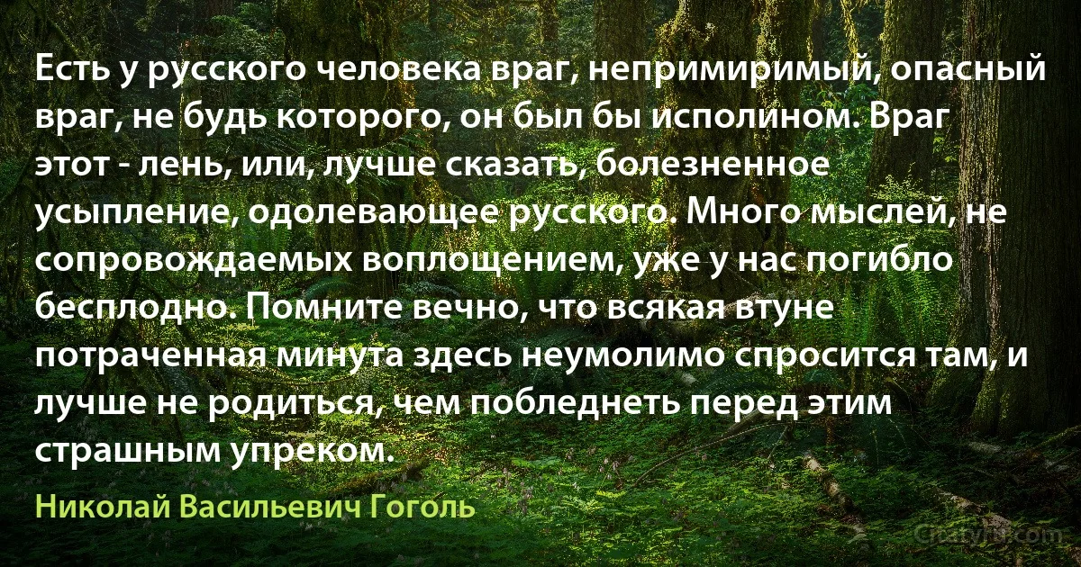 Есть у русского человека враг, непримиримый, опасный враг, не будь которого, он был бы исполином. Враг этот - лень, или, лучше сказать, болезненное усыпление, одолевающее русского. Много мыслей, не сопровождаемых воплощением, уже у нас погибло бесплодно. Помните вечно, что всякая втуне потраченная минута здесь неумолимо спросится там, и лучше не родиться, чем побледнеть перед этим страшным упреком. (Николай Васильевич Гоголь)