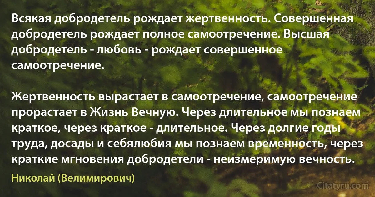 Всякая добродетель рождает жертвенность. Совершенная добродетель рождает полное самоотречение. Высшая добродетель - любовь - рождает совершенное самоотречение.

Жертвенность вырастает в самоотречение, самоотречение прорастает в Жизнь Вечную. Через длительное мы познаем краткое, через краткое - длительное. Через долгие годы труда, досады и себялюбия мы познаем временность, через краткие мгновения добродетели - неизмеримую вечность. (Николай (Велимирович))