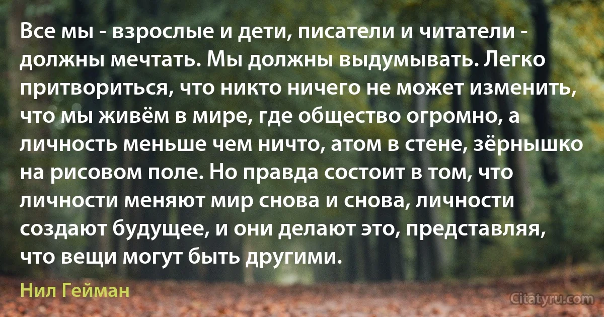 Все мы - взрослые и дети, писатели и читатели - должны мечтать. Мы должны выдумывать. Легко притвориться, что никто ничего не может изменить, что мы живём в мире, где общество огромно, а личность меньше чем ничто, атом в стене, зёрнышко на рисовом поле. Но правда состоит в том, что личности меняют мир снова и снова, личности создают будущее, и они делают это, представляя, что вещи могут быть другими. (Нил Гейман)