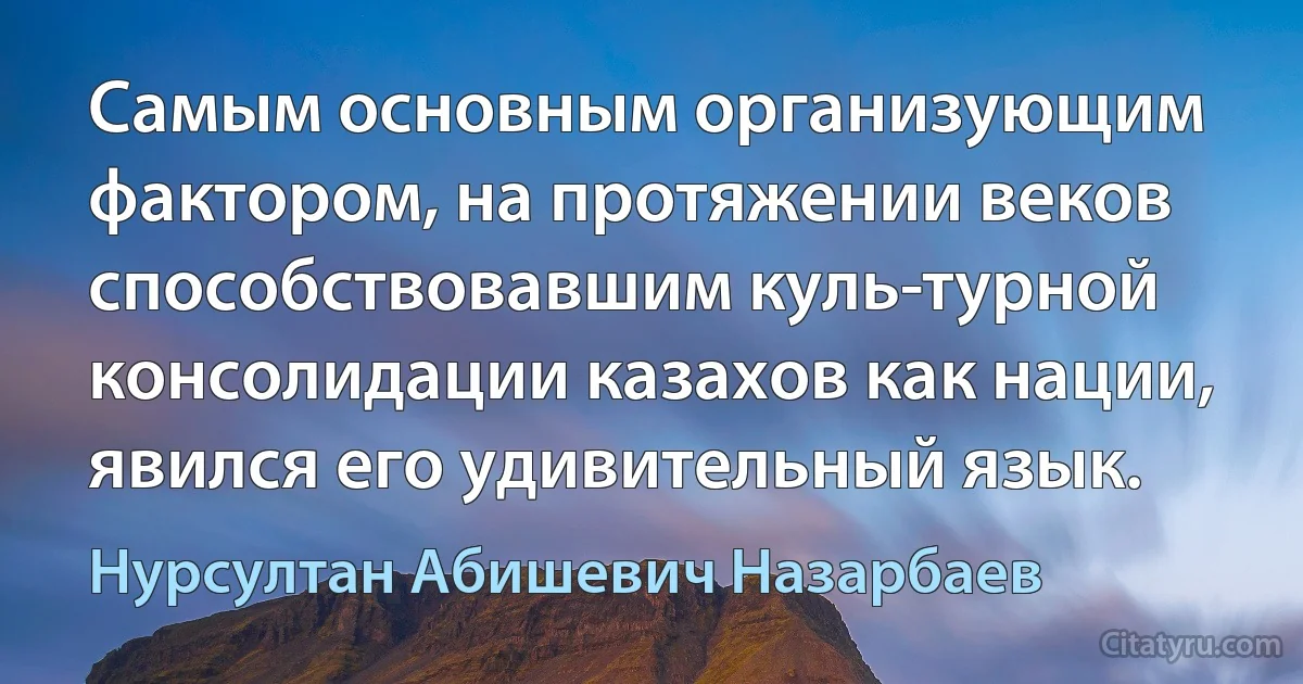 Самым основным организующим фактором, на протяжении веков способствовавшим куль­турной консолидации казахов как нации, явился его удивительный язык. (Нурсултан Абишевич Назарбаев)