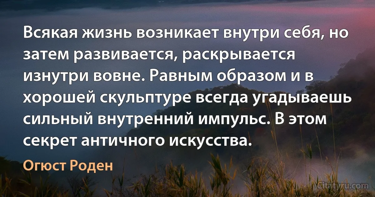 Всякая жизнь возникает внутри себя, но затем развивается, раскрывается изнутри вовне. Равным образом и в хорошей скульптуре всегда угадываешь сильный внутренний импульс. В этом секрет античного искусства. (Огюст Роден)