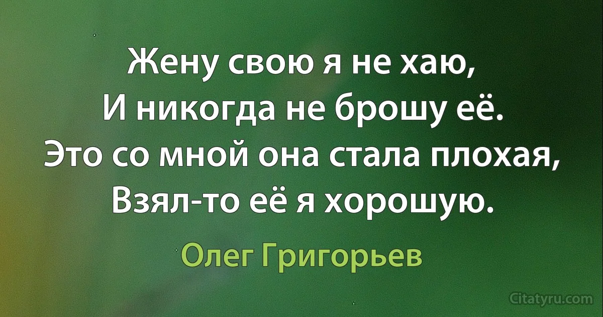 Жену свою я не хаю,
И никогда не брошу её.
Это со мной она стала плохая,
Взял-то её я хорошую. (Олег Григорьев)