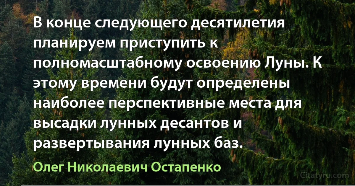 В конце следующего десятилетия планируем приступить к полномасштабному освоению Луны. К этому времени будут определены наиболее перспективные места для высадки лунных десантов и развертывания лунных баз. (Олег Николаевич Остапенко)