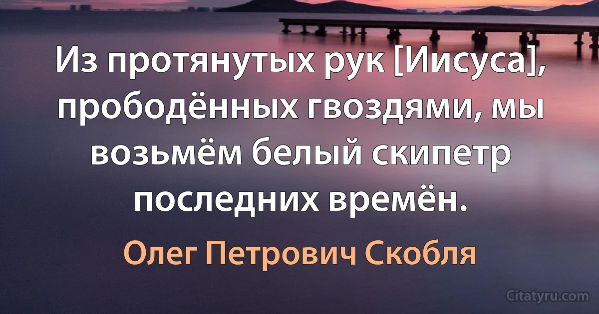 Из протянутых рук [Иисуса], прободённых гвоздями, мы возьмём белый скипетр последних времён. (Олег Петрович Скобля)