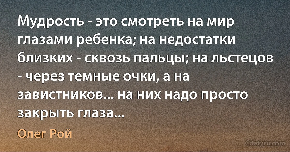 Мудрость - это смотреть на мир глазами ребенка; на недостатки близких - сквозь пальцы; на льстецов - через темные очки, а на завистников... на них надо просто закрыть глаза... (Олег Рой)