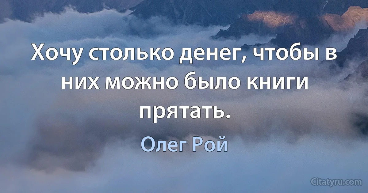 Хочу столько денег, чтобы в них можно было книги прятать. (Олег Рой)