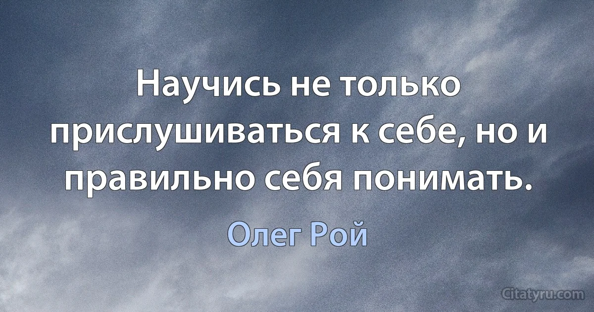 Научись не только прислушиваться к себе, но и правильно себя понимать. (Олег Рой)