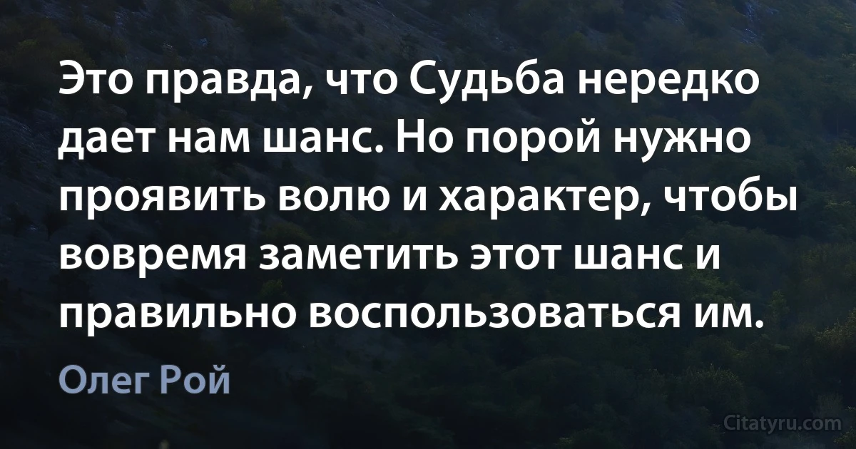 Это правда, что Судьба нередко дает нам шанс. Но порой нужно проявить волю и характер, чтобы вовремя заметить этот шанс и правильно воспользоваться им. (Олег Рой)