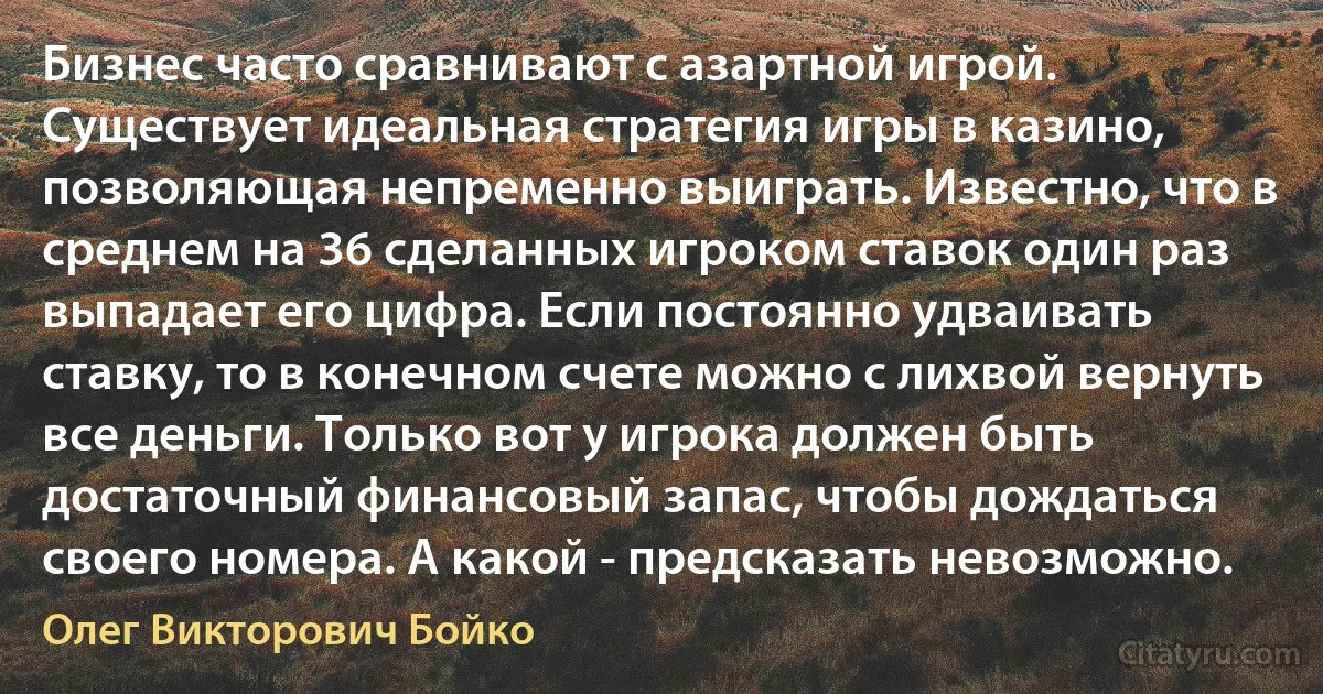 Бизнес часто сравнивают с азартной игрой. Существует идеальная стратегия игры в казино, позволяющая непременно выиграть. Известно, что в среднем на 36 сделанных игроком ставок один раз выпадает его цифра. Если постоянно удваивать ставку, то в конечном счете можно с лихвой вернуть все деньги. Только вот у игрока должен быть достаточный финансовый запас, чтобы дождаться своего номера. А какой - предсказать невозможно. (Олег Викторович Бойко)