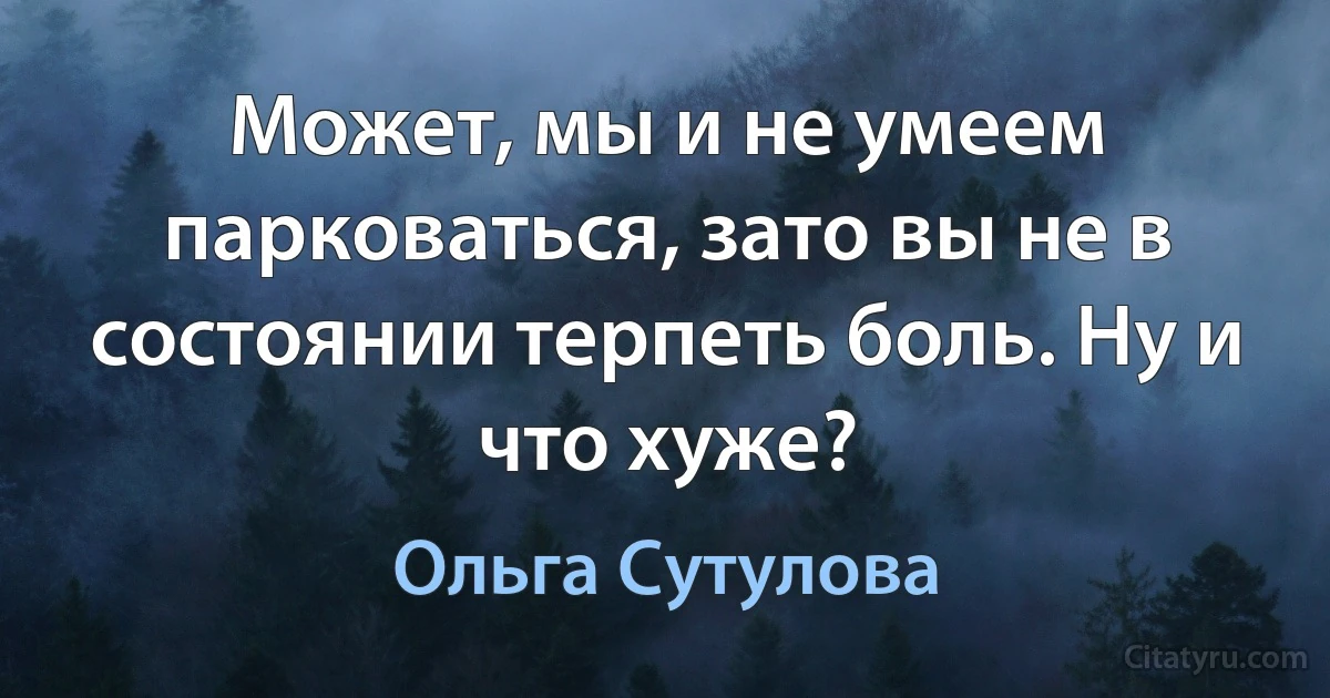 Может, мы и не умеем парковаться, зато вы не в состоянии терпеть боль. Ну и что хуже? (Ольга Сутулова)