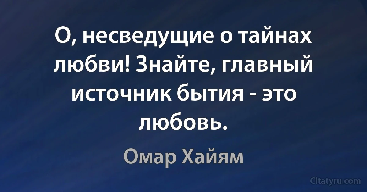 О, несведущие о тайнах любви! Знайте, главный источник бытия - это любовь. (Омар Хайям)