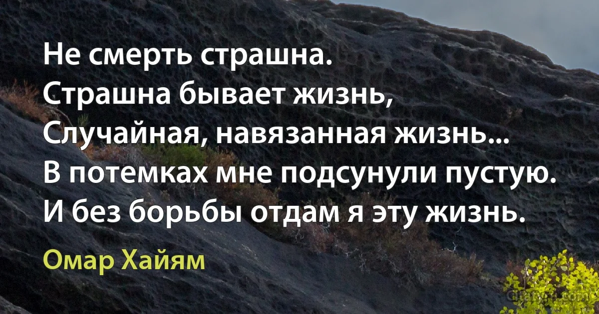 Не смерть страшна.
Страшна бывает жизнь,
Случайная, навязанная жизнь...
В потемках мне подсунули пустую.
И без борьбы отдам я эту жизнь. (Омар Хайям)