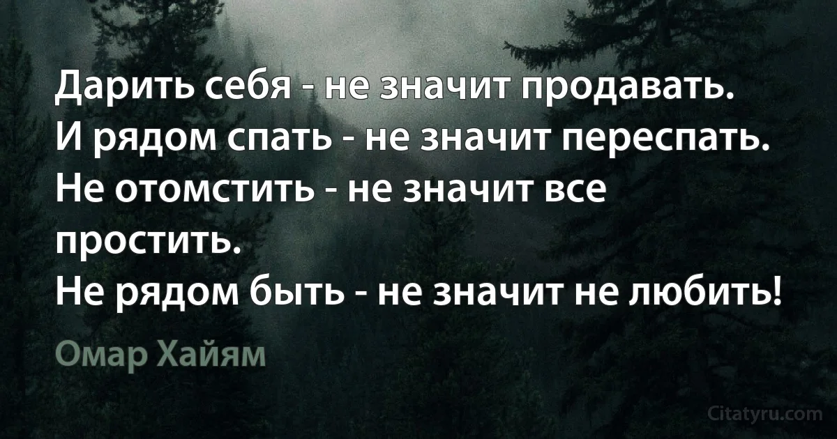 Дарить себя - не значит продавать.
И рядом спать - не значит переспать.
Не отомстить - не значит все простить.
Не рядом быть - не значит не любить! (Омар Хайям)