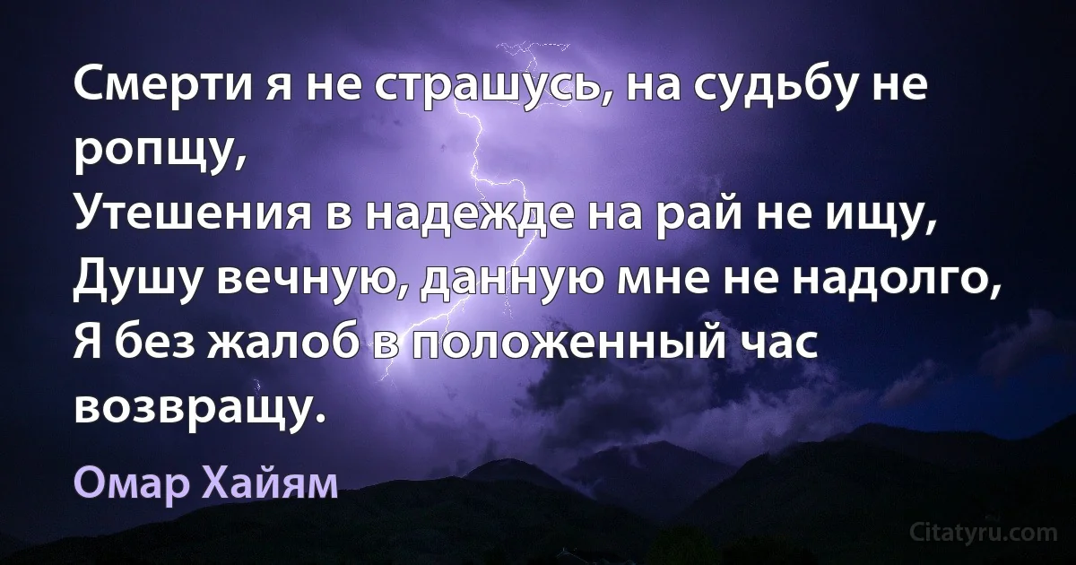 Смерти я не страшусь, на судьбу не ропщу,
Утешения в надежде на рай не ищу,
Душу вечную, данную мне не надолго,
Я без жалоб в положенный час возвращу. (Омар Хайям)