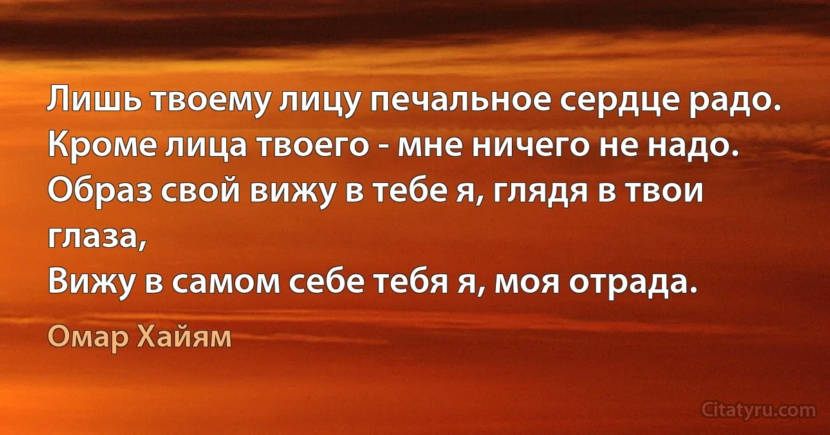 Лишь твоему лицу печальное сердце радо.
Кроме лица твоего - мне ничего не надо.
Образ свой вижу в тебе я, глядя в твои глаза,
Вижу в самом себе тебя я, моя отрада. (Омар Хайям)