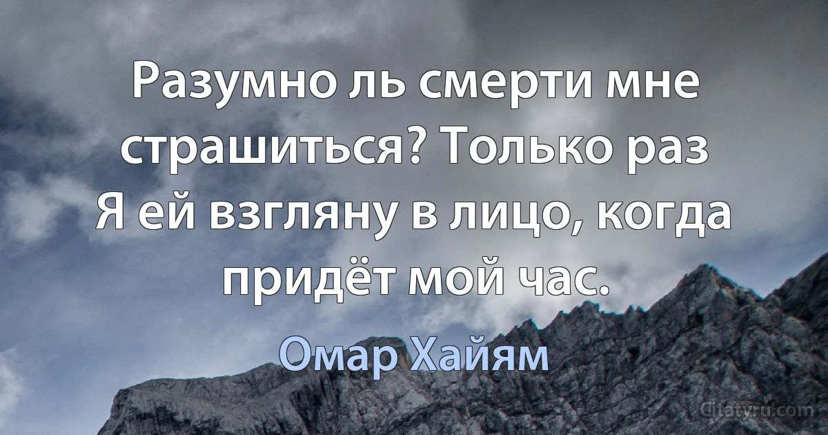 Разумно ль смерти мне страшиться? Только раз
Я ей взгляну в лицо, когда придёт мой час. (Омар Хайям)