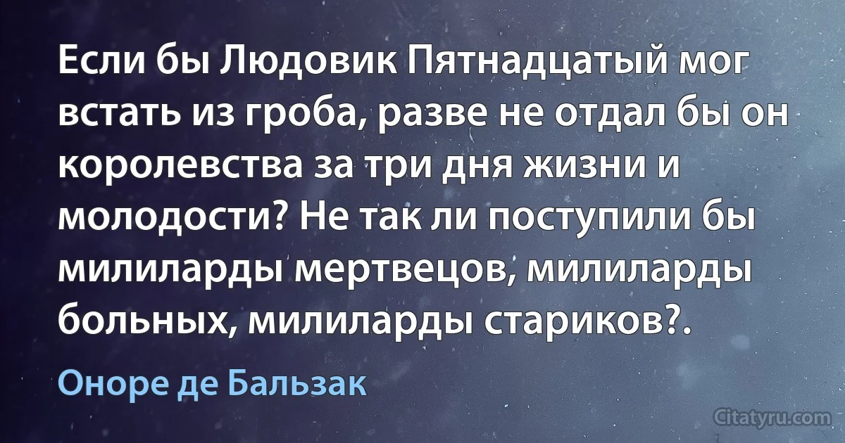 Если бы Людовик Пятнадцатый мог встать из гроба, разве не отдал бы он королевства за три дня жизни и молодости? Не так ли поступили бы милиларды мертвецов, милиларды больных, милиларды стариков?. (Оноре де Бальзак)