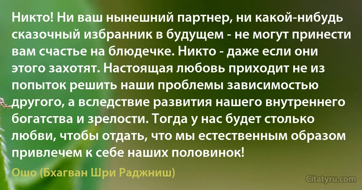 Никто! Ни ваш нынешний партнер, ни какой-нибудь сказочный избранник в будущем - не могут принести вам счастье на блюдечке. Никто - даже если они этого захотят. Настоящая любовь приходит не из попыток решить наши проблемы зависимостью другого, а вследствие развития нашего внутреннего богатства и зрелости. Тогда у нас будет столько любви, чтобы отдать, что мы естественным образом привлечем к себе наших половинок! (Ошо (Бхагван Шри Раджниш))