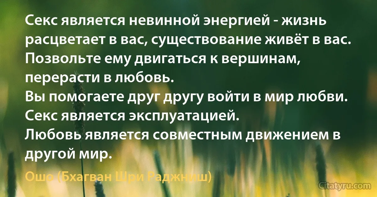 Секс является невинной энергией - жизнь расцветает в вас, существование живёт в вас.
Позвольте ему двигаться к вершинам, перерасти в любовь.
Вы помогаете друг другу войти в мир любви.
Секс является эксплуатацией.
Любовь является совместным движением в другой мир. (Ошо (Бхагван Шри Раджниш))