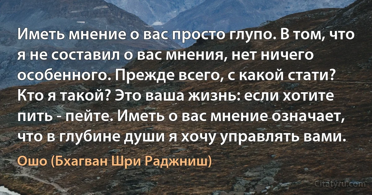 Иметь мнение о вас просто глупо. В том, что я не составил о вас мнения, нет ничего особенного. Прежде всего, с какой стати? Кто я такой? Это ваша жизнь: если хотите пить - пейте. Иметь о вас мнение означает, что в глубине души я хочу управлять вами. (Ошо (Бхагван Шри Раджниш))