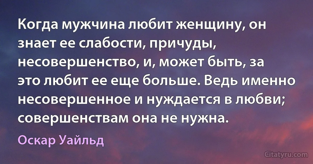 Когда мужчина любит женщину, он знает ее слабости, причуды, несовершенство, и, может быть, за это любит ее еще больше. Ведь именно несовершенное и нуждается в любви; совершенствам она не нужна. (Оскар Уайльд)