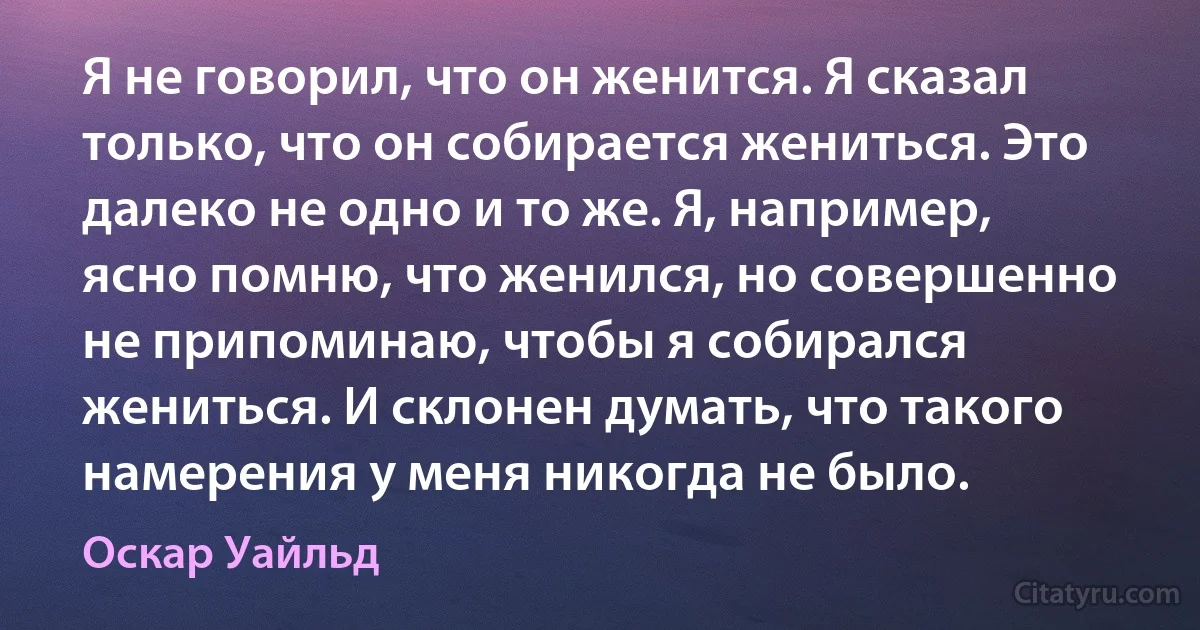 Я не говорил, что он женится. Я сказал только, что он собирается жениться. Это далеко не одно и то же. Я, например, ясно помню, что женился, но совершенно не припоминаю, чтобы я собирался жениться. И склонен думать, что такого намерения у меня никогда не было. (Оскар Уайльд)