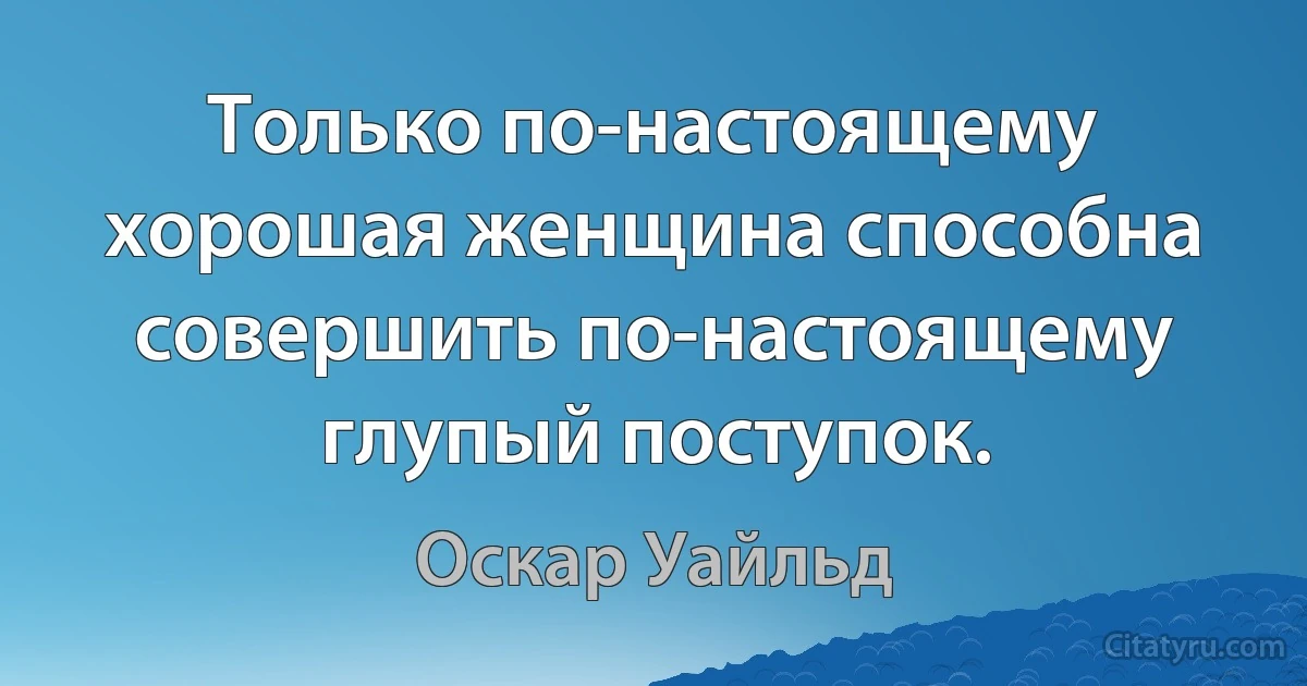 Только по-настоящему хорошая женщина способна совершить по-настоящему глупый поступок. (Оскар Уайльд)