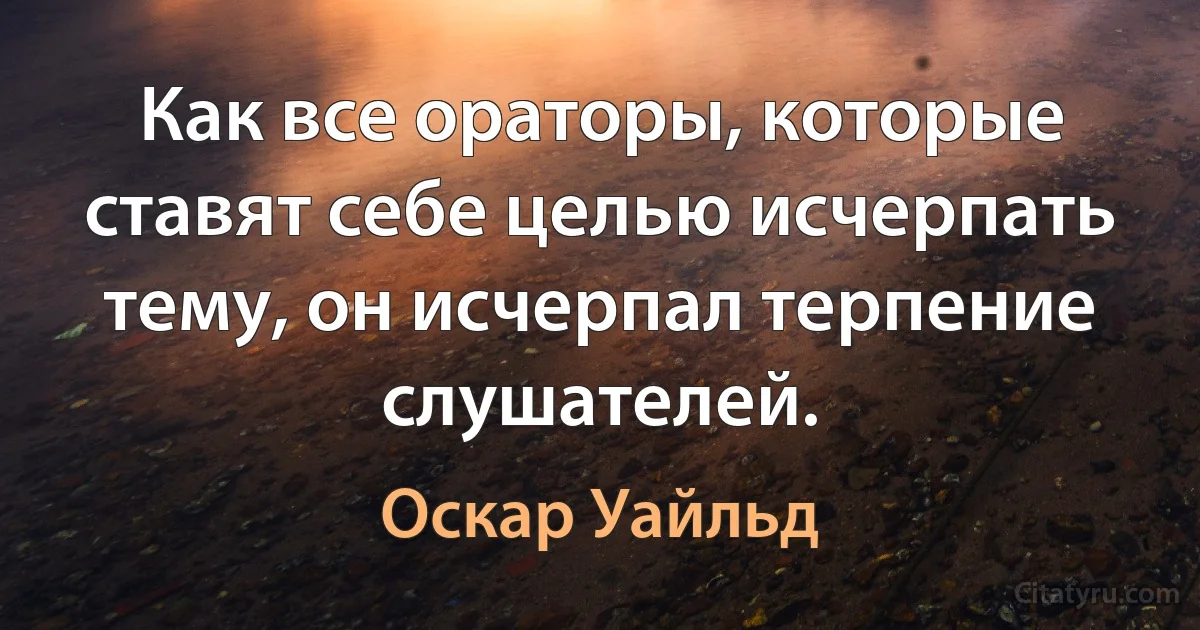 Как все ораторы, которые ставят себе целью исчерпать тему, он исчерпал терпение слушателей. (Оскар Уайльд)