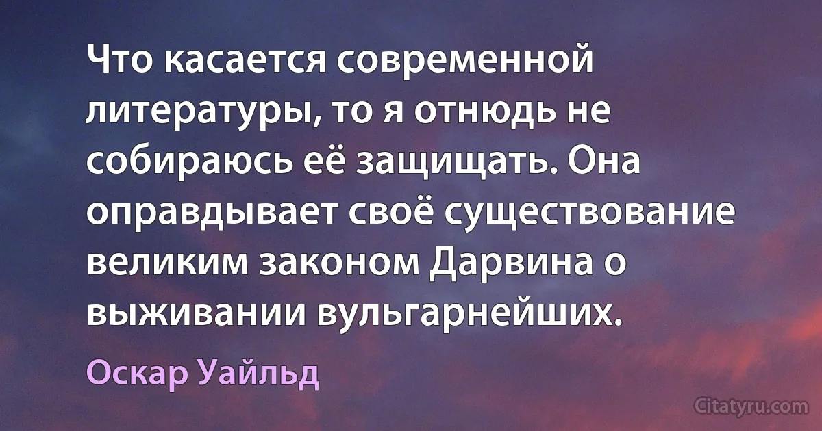 Что касается современной литературы, то я отнюдь не собираюсь её защищать. Она оправдывает своё существование великим законом Дарвина о выживании вульгарнейших. (Оскар Уайльд)