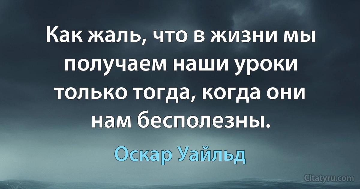 Как жаль, что в жизни мы получаем наши уроки только тогда, когда они нам бесполезны. (Оскар Уайльд)