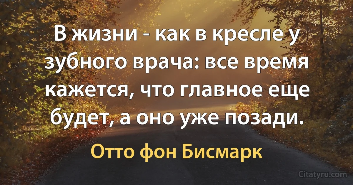 В жизни - как в кресле у зубного врача: все время кажется, что главное еще будет, а оно уже позади. (Отто фон Бисмарк)