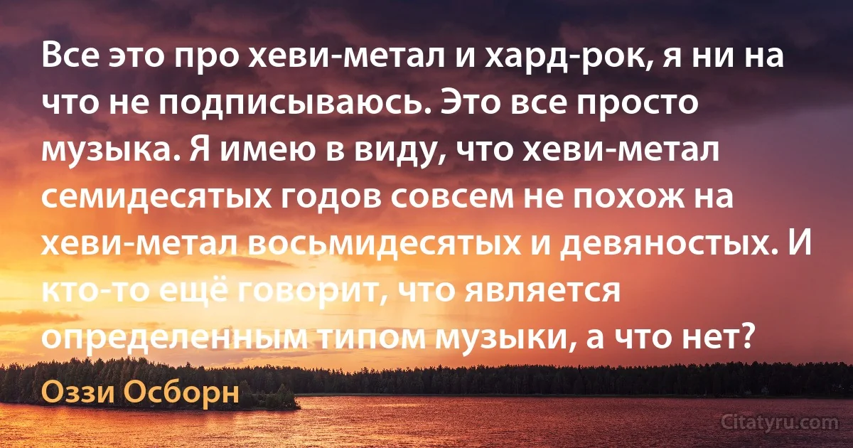 Все это про хеви-метал и хард-рок, я ни на что не подписываюсь. Это все просто музыка. Я имею в виду, что хеви-метал семидесятых годов совсем не похож на хеви-метал восьмидесятых и девяностых. И кто-то ещё говорит, что является определенным типом музыки, а что нет? (Оззи Осборн)