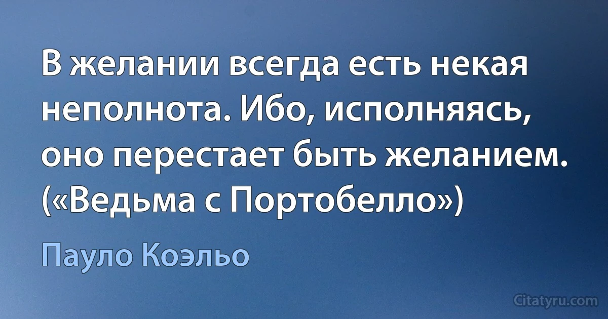 В желании всегда есть некая неполнота. Ибо, исполняясь, оно перестает быть желанием. («Ведьма с Портобелло») (Пауло Коэльо)