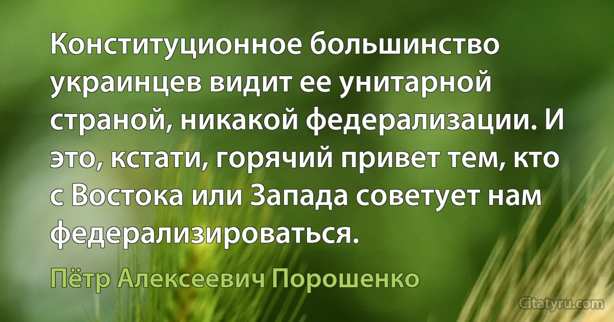 Конституционное большинство украинцев видит ее унитарной страной, никакой федерализации. И это, кстати, горячий привет тем, кто с Востока или Запада советует нам федерализироваться. (Пётр Алексеевич Порошенко)