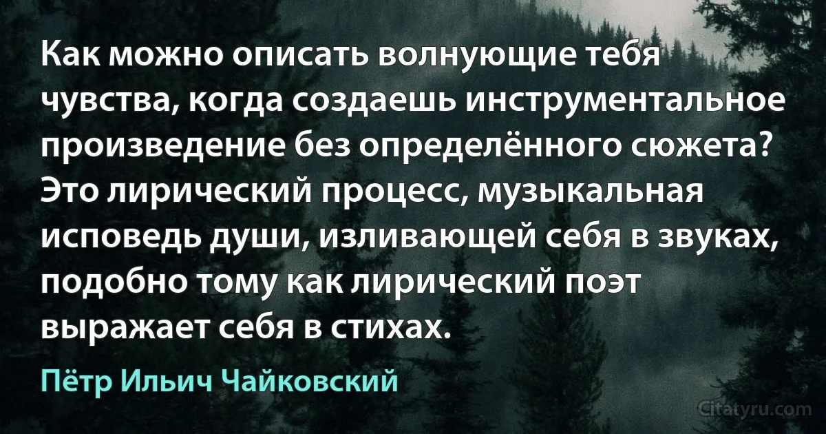 Как можно описать волнующие тебя чувства, когда создаешь инструментальное произведение без определённого сюжета? Это лирический процесс, музыкальная исповедь души, изливающей себя в звуках, подобно тому как лирический поэт выражает себя в стихах. (Пётр Ильич Чайковский)