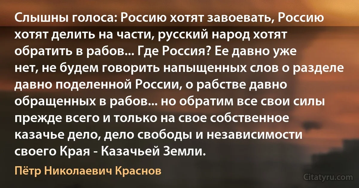 Слышны голоса: Россию хотят завоевать, Россию хотят делить на части, русский народ хотят обратить в рабов... Где Россия? Ее давно уже нет, не будем говорить напыщенных слов о разделе давно поделенной России, о рабстве давно обращенных в рабов... но обратим все свои силы прежде всего и только на свое собственное казачье дело, дело свободы и независимости своего Края - Казачьей Земли. (Пётр Николаевич Краснов)