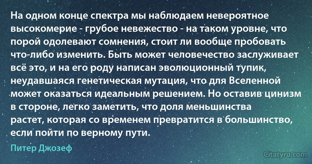 На одном конце спектра мы наблюдаем невероятное высокомерие - грубое невежество - на таком уровне, что порой одолевают сомнения, стоит ли вообще пробовать что-либо изменить. Быть может человечество заслуживает всё это, и на его роду написан эволюционный тупик, неудавшаяся генетическая мутация, что для Вселенной может оказаться идеальным решением. Но оставив цинизм в стороне, легко заметить, что доля меньшинства растет, которая со временем превратится в большинство, если пойти по верному пути. (Питер Джозеф)