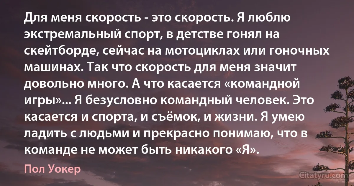 Для меня скорость - это скорость. Я люблю экстремальный спорт, в детстве гонял на скейтборде, сейчас на мотоциклах или гоночных машинах. Так что скорость для меня значит довольно много. А что касается «командной игры»... Я безусловно командный человек. Это касается и спорта, и съёмок, и жизни. Я умею ладить с людьми и прекрасно понимаю, что в команде не может быть никакого «Я». (Пол Уокер)