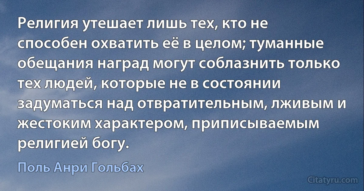 Религия утешает лишь тех, кто не способен охватить её в целом; туманные обещания наград могут соблазнить только тех людей, которые не в состоянии задуматься над отвратительным, лживым и жестоким характером, приписываемым религией богу. (Поль Анри Гольбах)