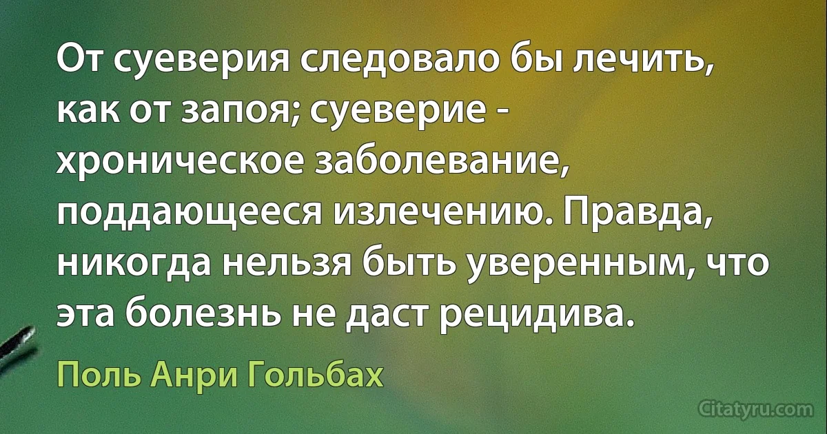 От суеверия следовало бы лечить, как от запоя; суеверие - хроническое заболевание, поддающееся излечению. Правда, никогда нельзя быть уверенным, что эта болезнь не даст рецидива. (Поль Анри Гольбах)