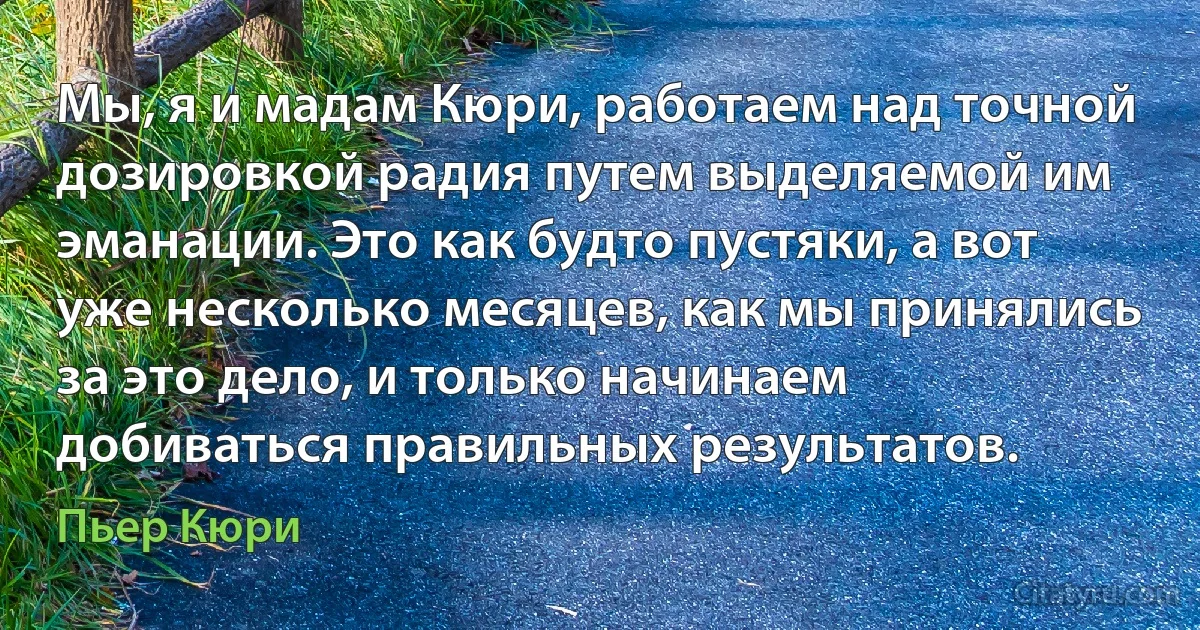 Мы, я и мадам Кюри, работаем над точной дозировкой радия путем выделяемой им эманации. Это как будто пустяки, а вот уже несколько месяцев, как мы принялись за это дело, и только начинаем добиваться правильных результатов. (Пьер Кюри)