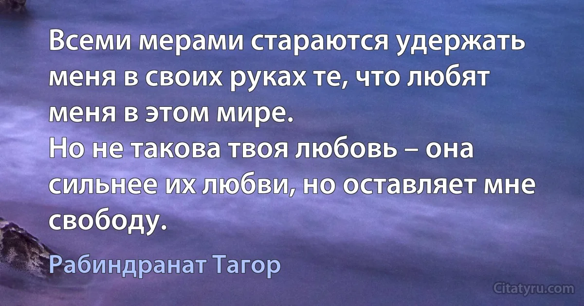 Всеми мерами стараются удержать меня в своих руках те, что любят меня в этом мире.
Но не такова твоя любовь – она сильнее их любви, но оставляет мне свободу. (Рабиндранат Тагор)