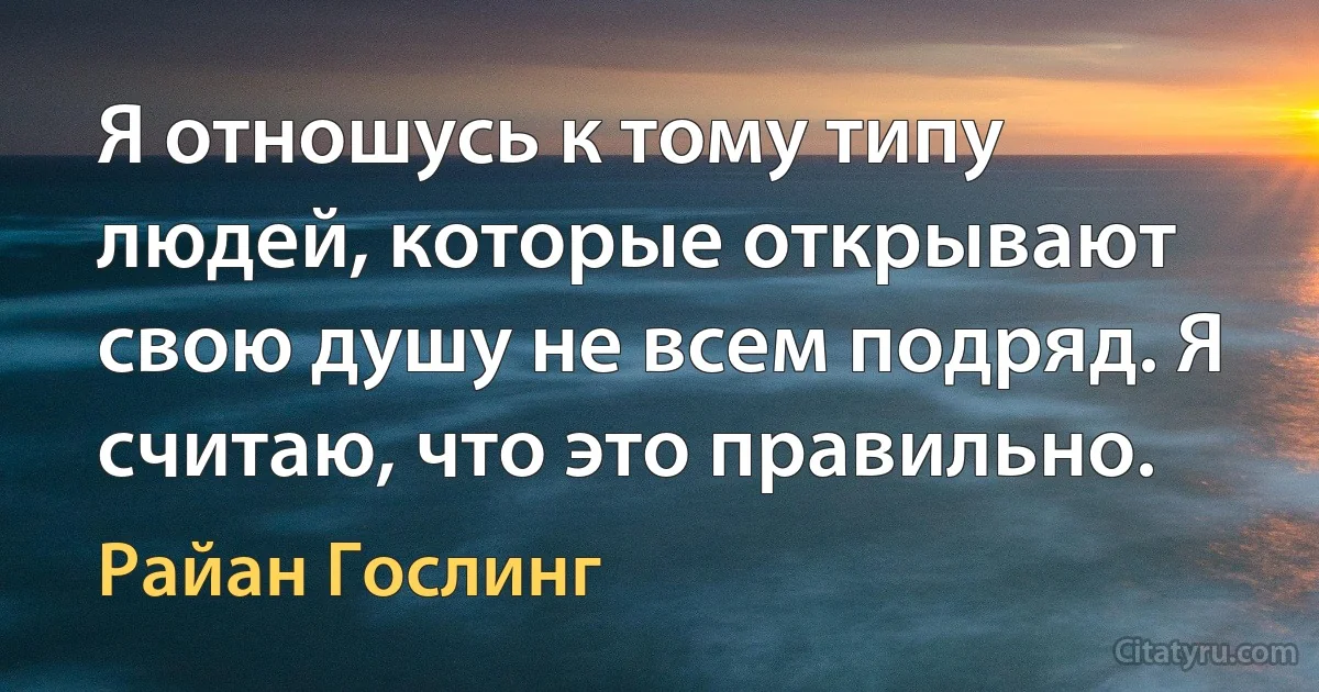 Я отношусь к тому типу людей, которые открывают свою душу не всем подряд. Я считаю, что это правильно. (Райан Гослинг)