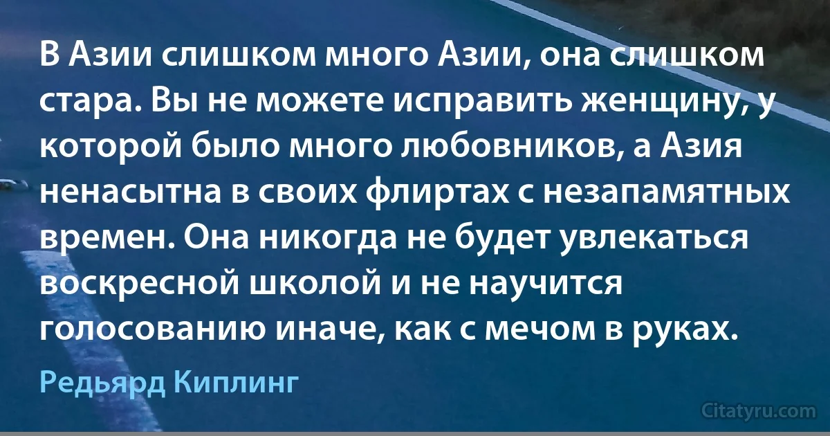 В Азии слишком много Азии, она слишком стара. Вы не можете исправить женщину, у которой было много любовников, а Азия ненасытна в своих флиртах с незапамятных времен. Она никогда не будет увлекаться воскресной школой и не научится голосованию иначе, как с мечом в руках. (Редьярд Киплинг)