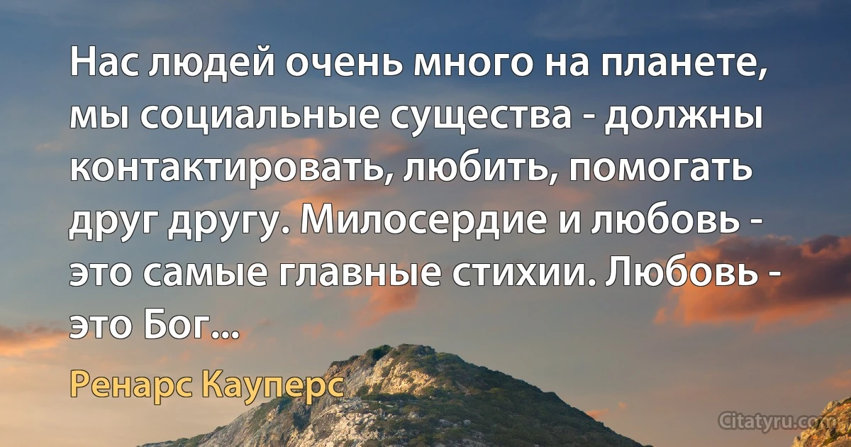 Нас людей очень много на планете, мы социальные существа - должны контактировать, любить, помогать друг другу. Милосердие и любовь - это самые главные стихии. Любовь - это Бог... (Ренарс Кауперс)