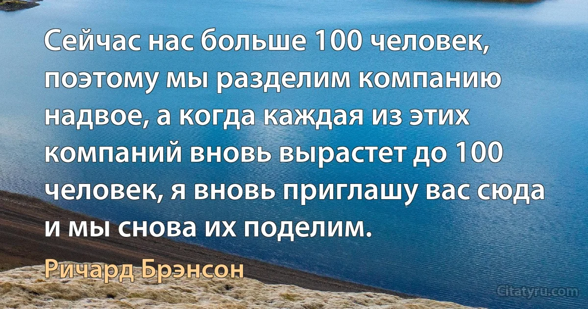 Сейчас нас больше 100 человек, поэтому мы разделим компанию надвое, а когда каждая из этих компаний вновь вырастет до 100 человек, я вновь приглашу вас сюда и мы снова их поделим. (Ричард Брэнсон)