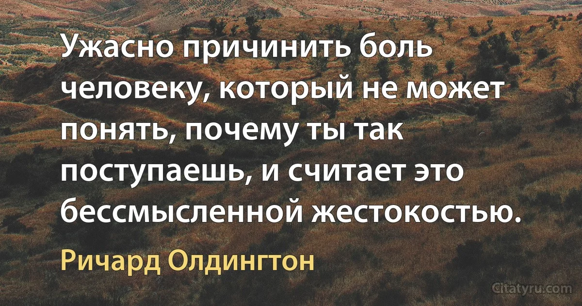 Ужасно причинить боль человеку, который не может понять, почему ты так поступаешь, и считает это бессмысленной жестокостью. (Ричард Олдингтон)