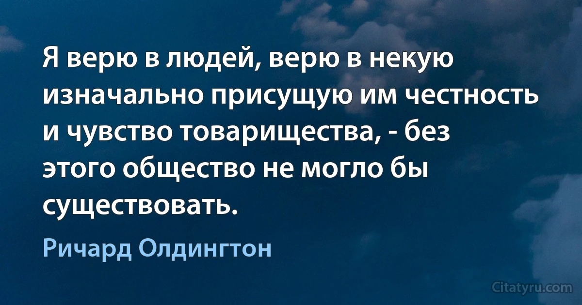 Я верю в людей, верю в некую изначально присущую им честность и чувство товарищества, - без этого общество не могло бы существовать. (Ричард Олдингтон)