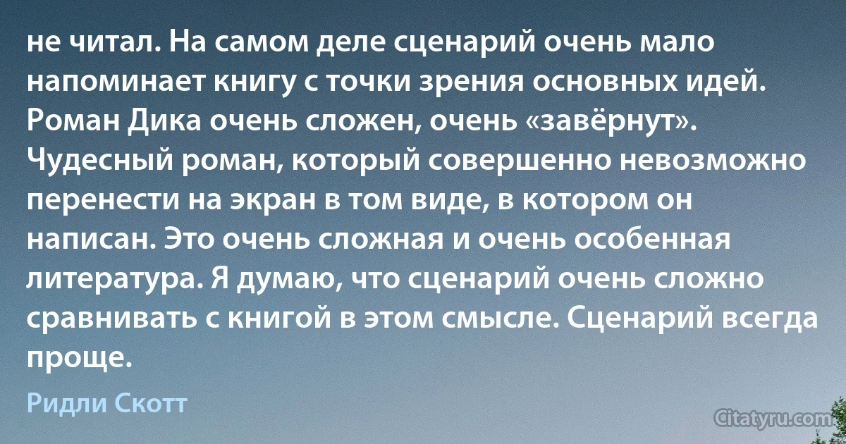 не читал. На самом деле сценарий очень мало напоминает книгу с точки зрения основных идей. Роман Дика очень сложен, очень «завёрнут». Чудесный роман, который совершенно невозможно перенести на экран в том виде, в котором он написан. Это очень сложная и очень особенная литература. Я думаю, что сценарий очень сложно сравнивать с книгой в этом смысле. Сценарий всегда проще. (Ридли Скотт)