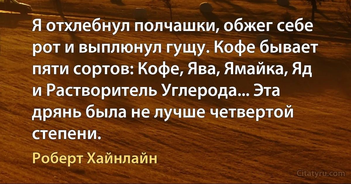 Я отхлебнул полчашки, обжег себе рот и выплюнул гущу. Кофе бывает пяти сортов: Кофе, Ява, Ямайка, Яд и Растворитель Углерода... Эта дрянь была не лучше четвертой степени. (Роберт Хайнлайн)